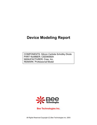 Device Modeling Report



COMPONENTS: Silicon Carbide Schottky Diode
PART NUMBER: CSD06060A
MANUFACTURER: Cree, Inc.
REMARK: Professional Model




                Bee Technologies Inc.



  All Rights Reserved Copyright (C) Bee Technologies Inc. 2005
 