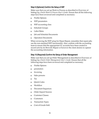 10
Step 9 (Optional) Confirm the Setup of WIP
Make sure that you set up Work in Process as described in Overview of
Setting Up, Oracle Work in Process User’s Guide. Ensure that all the following
steps have been reviewed and completed as necessary:
I Profile Options
I WIP parameters
I WIP accounting class
I Schedule Groups
I Labor Rates
I Job and Schedule Documents
I Operation Documents
When reviewing the WIP setup for Depot Repair, remember that repair jobs
use the non-standard WIP functionality. Also, confirm with the accounting
team to ensure that the appropriate GL accounts have been created to
record activity for Rework/Repair or however the client desires to capture
the accounting information.
Step 10 (Required) Confirm the Setup of Order Management
Make sure that you set up Order Management as described in Overview of
Setting Up, Oracle Order Management User’s Guide. Ensure that all the
following steps have been reviewed and completed as necessary:
I Profile Options
I parameters
I Invoicing
I Sales persons
I Tax
I Quick Codes
I Workflow
I Document Sequences
I Order Import Sources
I Customer Classes
I Customers
I Transaction Types
I Cost of Goods Sold
 