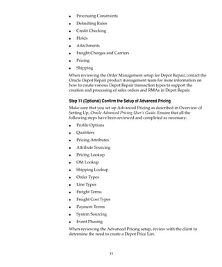11
I Processing Constraints
I Defaulting Rules
I Credit Checking
I Holds
I Attachments
I Freight Charges and Carriers
I Pricing
I Shipping
When reviewing the Order Management setup for Depot Repair, contact the
Oracle Depot Repair product management team for more information on
how to create various Depot Repair transaction types to support the
creation and processing of sales orders and RMAs in Depot Repair.
Step 11 (Optional) Confirm the Setup of Advanced Pricing
Make sure that you set up Advanced Pricing as described in Overview of
Setting Up, Oracle Advanced Pricing User’s Guide. Ensure that all the
following steps have been reviewed and completed as necessary:
I Profile Options
I Qualifiers
I Pricing Attributes
I Attribute Sourcing
I Pricing Lookup
I OM Lookup
I Shipping Lookup
I Order Types
I Line Types
I Freight Terms
I Freight Cost Types
I Payment Terms
I System Sourcing
I Event Phasing
When reviewing the Advanced Pricing setup, review with the client to
determine the need to create a Depot Price List.
 