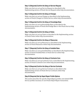 12
Step 12 (Required) Confirm the Setup of Service Request
Make sure that you set up Service Request as described in the
Implementing section of Oracle Service Request online help documentation.
Step 13 (Required) Confirm the Setup of Charges
Make sure that you set up Charges as described in the Implementing
section of Oracle Charges or Oracle Service online help documentation.
Step 14 (Required) Confirm the Setup of Knowledge Base
Make sure that you set up Knowledge Base as described in the
Implementing section of Oracle Knowledge Base or the Oracle Service help
documentation.
Step 15 (Required) Confirm the Setup of Notes
Make sure that you set up Notes as described in the Implementing section
of Oracle Notes online help documentation.
Step 16 (Required) Confirm the Setup of Resources
Make sure that you set up Resources as described in the Implementing
section of Oracle Resources online help documentation.
Step 17 (Required) Confirm the Setup of Installed Base
Make sure that you set up Installed Base as described in the Implementing
section of Oracle Installed Base or Oracle Service online help
documentation.
Step 18 (Required) Confirm the Setup of Contracts Core
Make sure that you set up Contracts Core as described in the Implementing
section of Oracle Contracts Core online help documentation.
Step 19 (Required) Confirm the Setup of Service Contracts
Make sure that you set up Service Contracts as described in the
Implementing section of Oracle Service Contracts online help
documentation.
Step 20 (Required) Set Up Depot Repair Profile Options
This section describes the specific Depot Repair profiles and related CRM
Service profiles necessary to run Oracle Depot Repair transactions.
 