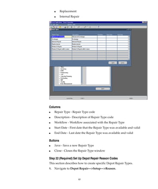 17
I Replacement
I Internal Repair
Columns
I Repair Type - Repair Type code
I Description - Description of Repair Type code
I Workflow - Workflow associated with the Repair Type
I Start Date - First date that the Repair Type was available and valid
I End Date - Last date the Repair Type was available and valid
Buttons
I Save - Save a new Repair Type
I Close - Closes the Repair Type window
Step 22 (Required) Set Up Depot Repair Reason Codes
This section describes how to create specific Depot Repair Types.
1. Navigate to Depot Repair—>Setup—>Reason.
 