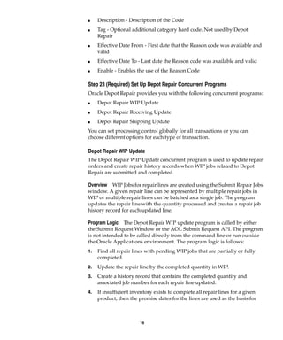 19
I Description - Description of the Code
I Tag - Optional additional category hard code. Not used by Depot
Repair
I Effective Date From - First date that the Reason code was available and
valid
I Effective Date To - Last date the Reason code was available and valid
I Enable - Enables the use of the Reason Code
Step 23 (Required) Set Up Depot Repair Concurrent Programs
Oracle Depot Repair provides you with the following concurrent programs:
I Depot Repair WIP Update
I Depot Repair Receiving Update
I Depot Repair Shipping Update
You can set processing control globally for all transactions or you can
choose different options for each type of transaction.
Depot Repair WIP Update
The Depot Repair WIP Update concurrent program is used to update repair
orders and create repair history records when WIP jobs related to Depot
Repair are submitted and completed.
Overview WIP Jobs for repair lines are created using the Submit Repair Jobs
window. A given repair line can be represented by multiple repair jobs in
WIP or multiple repair lines can be batched as a single job. The program
updates the repair line with the quantity processed and creates a repair job
history record for each updated line.
Program Logic The Depot Repair WIP update program is called by either
the Submit Request Window or the AOL Submit Request API. The program
is not intended to be called directly from the command line or run outside
the Oracle Applications environment. The program logic is follows:
1. Find all repair lines with pending WIP jobs that are partially or fully
completed.
2. Update the repair line by the completed quantity in WIP.
3. Create a history record that contains the completed quantity and
associated job number for each repair line updated.
4. If insufficient inventory exists to complete all repair lines for a given
product, then the promise dates for the lines are used as the basis for
 