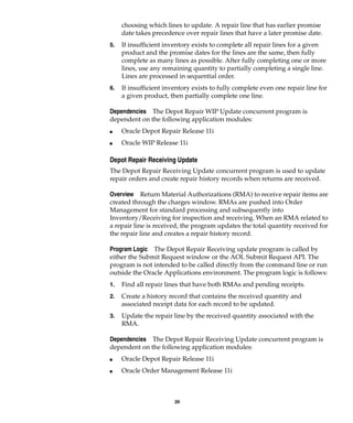 20
choosing which lines to update. A repair line that has earlier promise
date takes precedence over repair lines that have a later promise date.
5. If insufficient inventory exists to complete all repair lines for a given
product and the promise dates for the lines are the same, then fully
complete as many lines as possible. After fully completing one or more
lines, use any remaining quantity to partially completing a single line.
Lines are processed in sequential order.
6. If insufficient inventory exists to fully complete even one repair line for
a given product, then partially complete one line.
Dependencies The Depot Repair WIP Update concurrent program is
dependent on the following application modules:
I Oracle Depot Repair Release 11i
I Oracle WIP Release 11i
Depot Repair Receiving Update
The Depot Repair Receiving Update concurrent program is used to update
repair orders and create repair history records when returns are received.
Overview Return Material Authorizations (RMA) to receive repair items are
created through the charges window. RMAs are pushed into Order
Management for standard processing and subsequently into
Inventory/Receiving for inspection and receiving. When an RMA related to
a repair line is received, the program updates the total quantity received for
the repair line and creates a repair history record.
Program Logic The Depot Repair Receiving update program is called by
either the Submit Request window or the AOL Submit Request API. The
program is not intended to be called directly from the command line or run
outside the Oracle Applications environment. The program logic is follows:
1. Find all repair lines that have both RMAs and pending receipts.
2. Create a history record that contains the received quantity and
associated receipt data for each record to be updated.
3. Update the repair line by the received quantity associated with the
RMA.
Dependencies The Depot Repair Receiving Update concurrent program is
dependent on the following application modules:
I Oracle Depot Repair Release 11i
I Oracle Order Management Release 11i
 