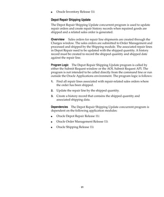 21
I Oracle Inventory Release 11i
Depot Repair Shipping Update
The Depot Repair Shipping Update concurrent program is used to update
repair orders and create repair history records when repaired goods are
shipped and a related sales order is generated.
Overview Sales orders for repair line shipments are created through the
Charges window. The sales orders are submitted to Order Management and
processed and shipped by the Shipping module. The associated repair lines
in Depot Repair need to be updated with the shipped quantity. A history
record must be created to record the shipped quantity and shipped date
against the repair line.
Program Logic The Depot Repair Shipping Update program is called by
either the Submit Request window or the AOL Submit Request API. The
program is not intended to be called directly from the command line or run
outside the Oracle Applications environment. The program logic is follows:
1. Find all repair lines associated with repair-related sales orders where
the order has been shipped.
2. Update the repair line by the shipped quantity.
3. Create a history record that contains the shipped quantity and
associated shipping data.
Dependencies The Depot Repair Shipping Update concurrent program is
dependent on the following application modules:
I Oracle Depot Repair Release 11i
I Oracle Order Management Release 11i
I Oracle Shipping Release 11i
 