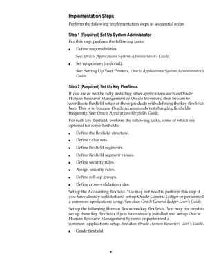 4
Implementation Steps
Perform the following implementation steps in sequential order.
Step 1 (Required) Set Up System Administrator
For this step, perform the following tasks:
I Define responsibilities.
See: Oracle Applications System Administrator’s Guide.
I Set up printers (optional).
See: Setting Up Your Printers, Oracle Applications System Administrator’s
Guide.
Step 2 (Required) Set Up Key Flexfields
If you are or will be fully installing other applications such as Oracle
Human Resource Management or Oracle Inventory, then be sure to
coordinate flexfield setup of those products with defining the key flexfields
here. This is so because Oracle recommends not changing flexfields
frequently. See: Oracle Applications Flexfields Guide.
For each key flexfield, perform the following tasks, some of which are
optional for some flexfields:
I Define the flexfield structure.
I Define value sets.
I Define flexfield segments.
I Define flexfield segment values.
I Define security rules.
I Assign security rules.
I Define roll–up groups.
I Define cross–validation rules.
Set up the Accounting flexfield. You may not need to perform this step if
you have already installed and set up Oracle General Ledger or performed
a common–applications setup. See also: Oracle General Ledger User’s Guide.
Set up the following Human Resources key flexfields. You may not need to
set up these key flexfields if you have already installed and set up Oracle
Human Resource Management Systems or performed a
common–applications setup. See also: Oracle Human Resources User’s Guide.
I Grade flexfield
 