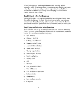 7
In Oracle Purchasing, define locations for where you ship, deliver
internally, or bill the goods and services that you order. This is a necessary
setup if you plan on importing purchase requisitions from the Planner
Workbench into Oracle Purchasing. See: Setting Up Locations, Oracle
Human Resources User’s Guide.
Step 6 (Optional) Define Your Employees
If you do not install Oracle Human Resource Management Systems with
Depot Repair, then use the Enter Employee form to define and maintain
employees in Oracle Purchasing. Otherwise, the forms in Oracle Human
Resource Management Systems are used to enter and maintain employees.
Step 7 (Required) Confirm the Setup of Inventory
Make sure that you set up Inventory as described in Overview of Setting
Up in Oracle Inventory User’s Guide. Ensure that all the following steps have
been reviewed and completed as necessary:
I Item flexfield
I Category flexfield
I Catalog Group flexfield
I Stock Locators flexfield
I Account Aliases flexfield
I Sales Orders flexfield
I Change organizations
I Intercompany relations
I Receiving Options
I Picking rules
I ATP
I Planners
I Unit of Measure classes
I Unit of Measure
I Unit of Measure conversion
I Subinventories
I Stock locators
I Item attribute controls
I Categories
 