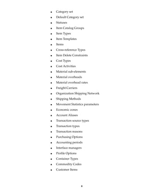 8
I Category set
I Default Category set
I Statuses
I Item Catalog Groups
I Item Types
I Item Templates
I Items
I Cross-reference Types
I Item Delete Constraints
I Cost Types
I Cost Activities
I Material sub-elements
I Material overheads
I Material overhead rates
I Freight Carriers
I Organization Shipping Network
I Shipping Methods
I Movement Statistics parameters
I Economic zones
I Account Aliases
I Transaction source types
I Transaction types
I Transaction reasons
I Purchasing Options
I Accounting periods
I Interface managers
I Profile Options
I Container Types
I Commodity Codes
I Customer Items
 
