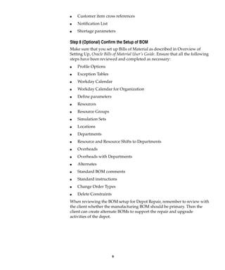 9
I Customer item cross references
I Notification List
I Shortage parameters
Step 8 (Optional) Confirm the Setup of BOM
Make sure that you set up Bills of Material as described in Overview of
Setting Up, Oracle Bills of Material User’s Guide. Ensure that all the following
steps have been reviewed and completed as necessary:
I Profile Options
I Exception Tables
I Workday Calendar
I Workday Calendar for Organization
I Define parameters
I Resources
I Resource Groups
I Simulation Sets
I Locations
I Departments
I Resource and Resource Shifts to Departments
I Overheads
I Overheads with Departments
I Alternates
I Standard BOM comments
I Standard instructions
I Change Order Types
I Delete Constraints
When reviewing the BOM setup for Depot Repair, remember to review with
the client whether the manufacturing BOM should be primary. Then the
client can create alternate BOMs to support the repair and upgrade
activities of the depot.
 
