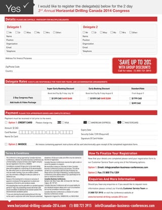 Address For Invoice Purposes
Zip/Postal Code
Country
Payment must be received in full prior to the event.
*	Option 1. CREDIT CARD 	 Please charge my 	 *VISA 	 *AMERICAN EXPRESS	 *MASTERCARD
Expiry Date
Security Code / CVV (Required)
Signature Of Card Holder
Amount $ CAD
Card Number
Name On Card
I would like to register the delegate(s) below for the 2 day
3rd
Annual Horizontal Drilling Canada 2014 Congress
PYes
Details PLEASE USE CAPITALS - PHOTOCOPY FOR MULTIPLE DELEGATES
Delegate Rates GUESTS ARE RESPONSIBLE FOR THEIR OWN TRAVEL AND ACCOMMODATION ARRANGEMENTS
Payment PLEASE TICK APPROPRIATE BOXES AND COMPLETE DETAILS
How To Finalize Your Registration
*	Option 2. INVOICE	 An invoice containing payment instructions will be sent electronically upon receipt of the completed registration form.
Delegate 1
*Mr *Dr *Miss *Ms *Mrs *Other:
Name
Position
Organization
Email
Telephone
Delegate 2
*Mr *Dr *Miss *Ms *Mrs *Other:
Name
Position
Organization
Email
Telephone
Now that your details are completed please send your registration form to
our Customer Service Team using one of the following options:
Option 1. Email: info@canadian-business-conferences.com
Option 2. Fax: (1) 800 714 1359
Enquiries And More Information
Should you have any enquiries or if you would like to request more
information please contact our friendly Customer Service Team on
(1) 800 721 3915 or visit the conference website at
www.horizontal-drilling-canada-2014.com
Super Early Booking Discount Early Booking Discount Standard Rate
Book And Pay By Friday July 18 Book And Pay By Friday August 8 From August 9
2 Day Congress Pass *$1399 CAD SAVE $400 *$1599 CAD SAVE $200 *$1799 CAD
Add Audio & Video Package *$399 CAD
*
SAVE UP TO 20%
WITH GROUP DISCOUNTS
Call for rates: (1) 800 721 3915
www.horizontal-drilling-canada-2014.com (1) 800 721 3915 info@canadian-business-conferences.com
Terms & Conditions
The conference is being organized by Canadian Business
Conferences, a division of London Business Conferences Ltd,
a limited liability company formed under English company
law and registered in the UK no. 5090859.
Cancellations received 30 days prior to the event taking
place will be eligible for a refund less $150 administration
fee, after which point no refund will be given. Cancellations
must be made in writing, if you are unable to attend
you may nominate a colleague to take your place at no
additional cost.
Receipt of this booking form, inclusive or exclusive of
payment constitutes formal agreement to attend and
acceptance of the terms and conditions stated.
Alloutstandingfeesmustbepaidwithinourstandardpayment
periodof7days.Anyoutstandinginvoiceswillremainvalid
shouldcancellationofattendancebereceivedoutsideofthe
aforementionedcancellationperiod.
* If you are claiming the early booking discount this may
not be used in conjunction with other discounts advertised
elsewhere. All discount codes and offers must be claimed at
the time of registration.
Canadian Business Conferences reserves the right to alter or
cancel the speakers or program.
We would like to keep you informed of other Canadian
Business Conferences products and services. This will be
carried out in accordance with the Data Protection Act.
Please write to the Head of Marketing, Canadian Business
Conferences at the address below if you specifically do not
want to receive this information.
Canadian Business Conferences.
Bankers Hall. West Tower, 888. 3rd Street SW. 10th Floor.
Calgary. AB. T2P 5C5
Canadian Business Conferences will not accept liability for
any individual transport delays and in such circumstances
the normal cancellation restrictions apply.
Canadian Business Conferences is a Division of London
Business Conferences Limited.
Registered in England No. 5090859 EIN. no: 98-0514924
 