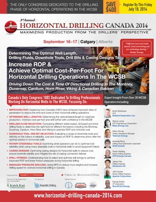 M A X I M I Z I N G P R O D U C T I O N F R O M T H E D R I L L E R S ’ P E R S P E C T I V E
THE ONLY CONGRESS DEDICATED TO THE DRILLING
PHASE OF HORIZONTAL OPERATIONS IN THE WCSB
Canada’s Only Congress 100% Dedicated To Drilling Professionals
Working On Horizontal Wells In The WCSB, Focusing On:
September 16-17 | Calgary | Alberta
ExpertInsightFromOver20WCSB
OperatorsIncluding:
M Follow Us: @UnconventOilGas
Register By This Friday
July 18, 2014
SAVE
$400
•	 IMPROVING ROP: Explaining how Canadian E&Ps have achieved improved rates of
penetration to reduce the time and costs of their horizontal drilling operations
•	 OPTIMIZING WELL LENGTHS: Determining the optimal lateral length to maximize
production, minimize cost-per-foot and drill further with confidence in the WCSB
•	 DRILLING FLUID SELECTION: Comparing different water-based, oil-based and brine
drilling fluids to determine the right fluid for different formations including the Montney,
Duvernay, Cardium, Horn River and Viking to optimize ROP and minimize cost
•	 DOWNHOLE TOOL AND BIT SELECTION: Evaluating a range of downhole tools and
drill bits on the criteria of reliability, cost and impact on ROP to determine which offer the
optimal solution in horizontal wells
•	 ROTARY STEERABLE TOOLS: Examining what operators can do to optimize tool
reliability when using rotary steerable tools in horizontal wells to avoid equipment failure
•	 CASING DESIGNS: Optimizing casing designs for horizontal wells to reduce cost,
ensure borehole stability and mitigate the risk of casing connection failures
•	 DRILL STRINGS: Understanding how to select and optimize drill strings to achieve
improved ROP and lower friction pressures during horizontal drilling
•	 MANAGED PRESSURE DRILLING: Using MPD to reduce mud weights and increase
drilling speed for onshore horizontal drilling in Canada
Brent Eshleman
EVP
Bellatrix Exploration Ltd.
Co-Sponsor:Partner For Rig Safety And
Zero Spill System:
Media Partners:
Organized By:
www.horizontal-drilling-canada-2014.com
Glenna Jones
EVP Engineering & Exploration
Blaze Energy Ltd.
John Hunter
Senior Drilling Engineer
Apache Corporation
“Different cases and results
shared. Great networking and
new technology sharing.”
Husky Energy
Dillan Perras
Drilling Operations Manager
Talisman Energy
Amanda Perry
Drilling Fluid Optimization Specialist
Shell Canada
Jianjun Yan
Drilling Engineer
Athabasca Oil
George Ardies
VP Exploration
StonePoint Energy
Trevor Holding
Senior Drilling Engineer
XTO Energy Canada
 