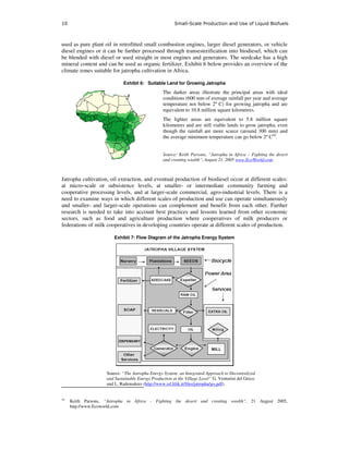 10                                                     Small-Scale Production and Use of Liquid Biofuels



used as pure plant oil in retrofitted small combustion engines, larger diesel generators, or vehicle
diesel engines or it can be further processed through transesterification into biodiesel, which can
be blended with diesel or used straight in most engines and generators. The seedcake has a high
mineral content and can be used as organic fertilizer. Exhibit 6 below provides an overview of the
climate zones suitable for jatropha cultivation in Africa.

                            Exhibit 6: Suitable Land for Growing Jatropha

                                                 The darker areas illustrate the principal areas with ideal
                                                 conditions (600 mm of average rainfall per year and average
                                                 temperature not below 2º C) for growing jatropha and are
                                                 equivalent to 10.8 million square kilometres.
                                                 The lighter areas are equivalent to 5.8 million square
                                                 kilometres and are still viable lands to grow jatropha, even
                                                 though the rainfall are more scarce (around 300 mm) and
                                                 the average minimum temperature can go below 2º C10.


                                                 Source: Keith Parsons, “Jatropha in Africa – Fighting the desert
                                                 and creating wealth”, August 21, 2005 www.EcoWorld.com



Jatropha cultivation, oil extraction, and eventual production of biodiesel occur at different scales:
at micro-scale or subsistence levels, at smaller- or intermediate community farming and
cooperative processing levels, and at larger-scale commercial, agro-industrial levels. There is a
need to examine ways in which different scales of production and use can operate simultaneously
and smaller- and larger-scale operations can complement and benefit from each other. Further
research is needed to take into account best practices and lessons learned from other economic
sectors, such as food and agriculture production where cooperatives of milk producers or
federations of milk cooperatives in developing countries operate at different scales of production.

                        Exhibit 7: Flow Diagram of the Jatropha Energy System




                    Source: “The Jatropha Energy System: an Integrated Approach to Decentralized
                    and Sustainable Energy Production at the Village Level” G. Venturini del Greco
                    and L. Rademakers (http://www.isf.lilik.it/files/jatropha/jes.pdf).


10
     Keith Parsons, “Jatropha in Africa - Fighting the desert and creating wealth”, 21 August 2005,
     http://www.Ecoworld.com
 