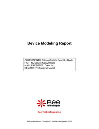Device Modeling Report



COMPONENTS: Silicon Carbide Schottky Diode
PART NUMBER: CSD20030D
MANUFACTURER: Cree, Inc.
REMARK: Professional Model




                Bee Technologies Inc.



  All Rights Reserved Copyright (C) Bee Technologies Inc. 2005
 