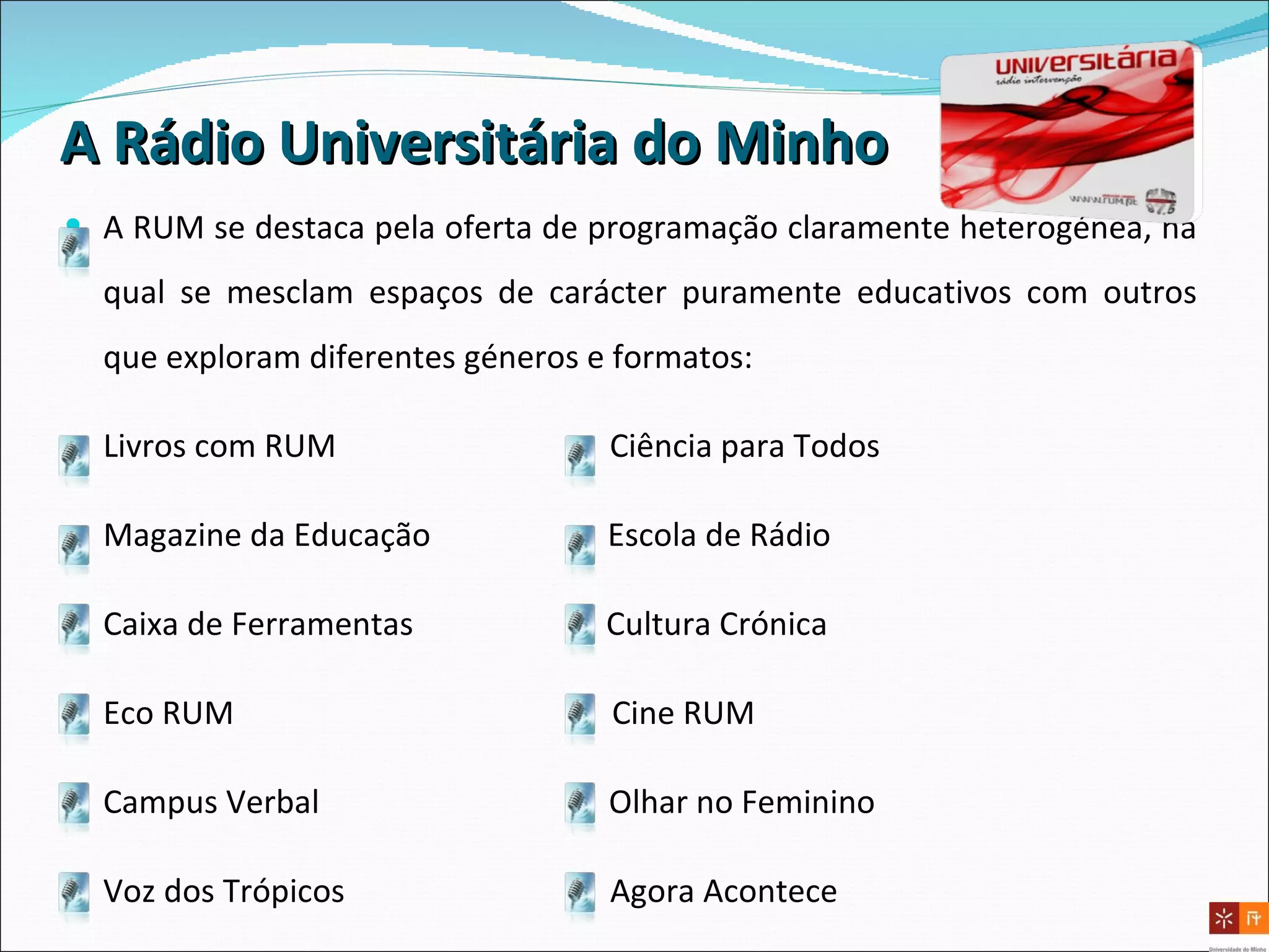 A Rádio Universitária do   Minho A RUM se destaca pela oferta de programação claramente heterogénea, na qual se mesclam espaços de carácter puramente educativos com outros que exploram diferentes géneros e formatos: Livros com RUM  Ciência para Todos Magazine da Educação  Escola de Rádio Caixa de Ferramentas  Cultura Crónica  Eco RUM  Cine RUM Campus Verbal  Olhar no Feminino Voz dos Trópicos  Agora Acontece 