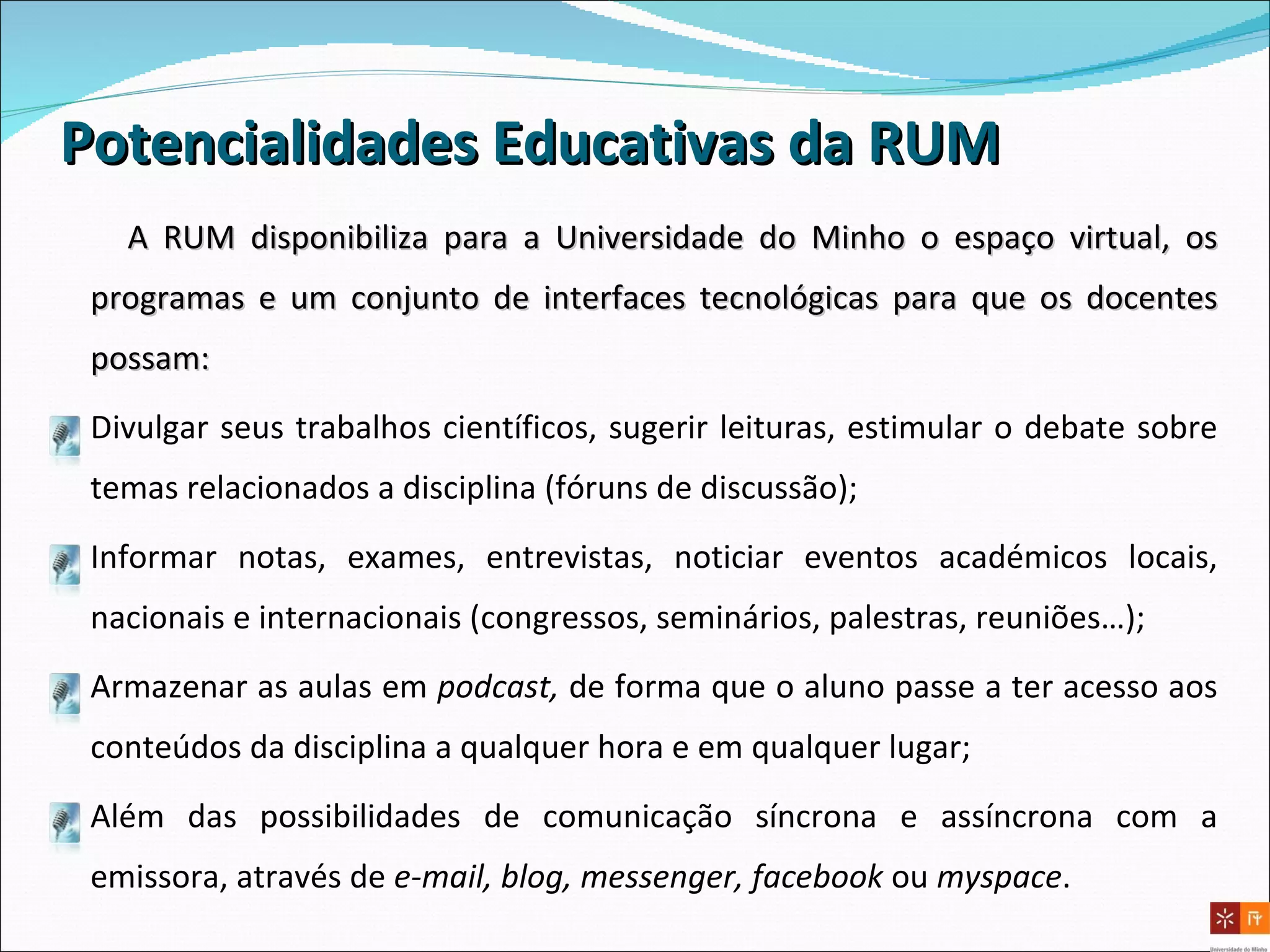 A RUM disponibiliza para a Universidade do Minho o espaço virtual, os programas e um conjunto de interfaces tecnológicas para que os docentes possam: Divulgar seus trabalhos científicos, sugerir leituras, estimular o debate sobre temas relacionados a disciplina (fóruns de discussão); Informar notas, exames, entrevistas, noticiar eventos académicos locais, nacionais e internacionais (congressos, seminários, palestras, reuniões…); Armazenar as aulas em  podcast,  de forma que o aluno passe a ter acesso aos conteúdos da disciplina a qualquer hora e em qualquer lugar; Além das possibilidades de comunicação síncrona e assíncrona com a emissora, através de  e-mail, blog, messenger, facebook  ou  myspace .  Potencialidades Educativas da RUM 