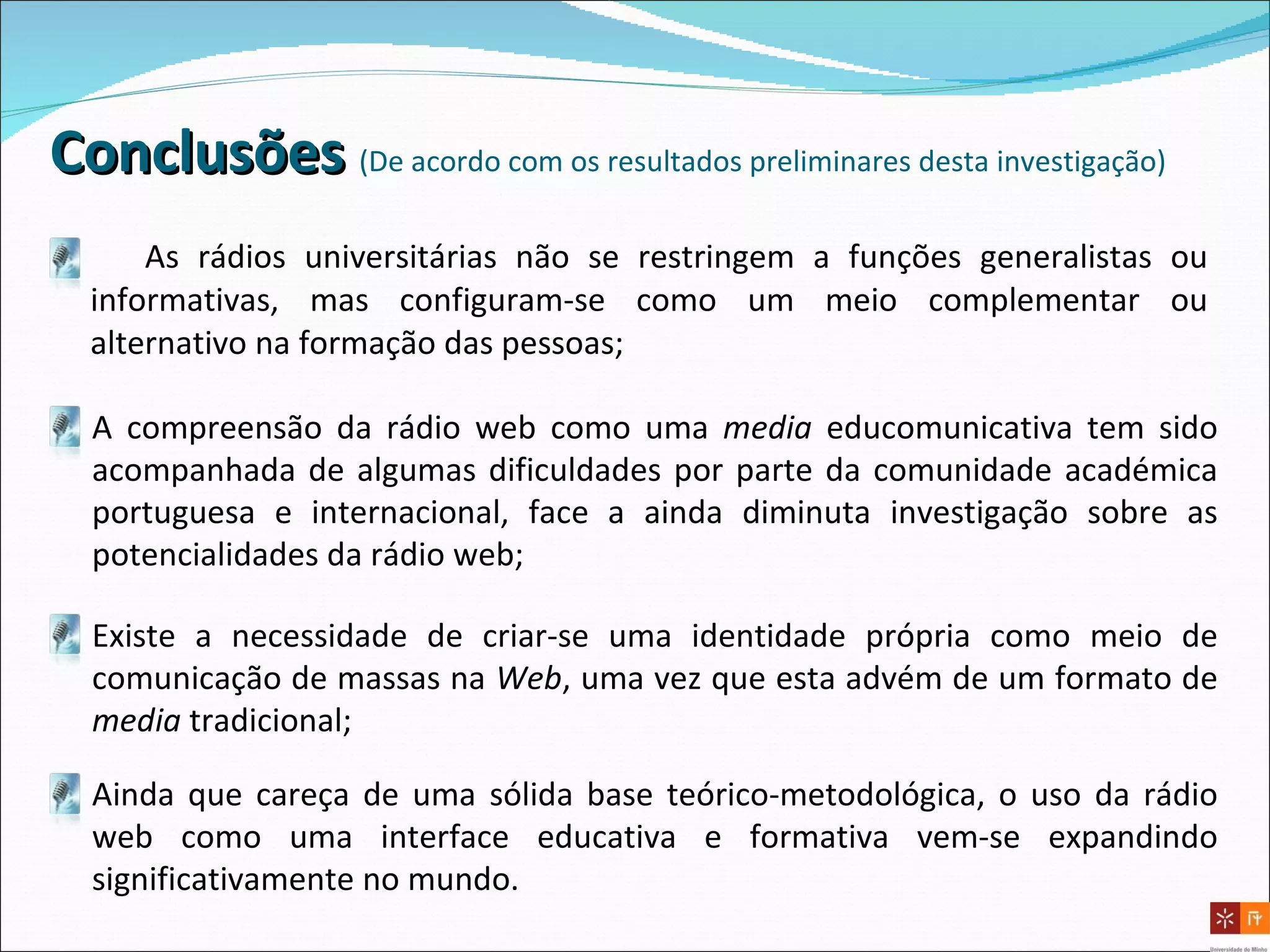 Conclusões  ( D e acordo com os resultados preliminares desta investigação) As rádios universitárias não se restringem a funções generalistas ou informativas, mas configuram-se como um meio complementar ou alternativo na formação das pessoas;  A compreensão da rádio web como uma  media  educomunicativa tem sido acompanhada de algumas dificuldades por parte da comunidade académica portuguesa e internacional, face a ainda diminuta investigação sobre as potencialidades da rádio web; Existe a necessidade de criar-se uma identidade própria como meio de comunicação de massas na  Web , uma vez que esta advém de um formato de  media  tradicional; Ainda que careça de uma sólida base teórico-metodológica, o uso da rádio web como uma interface educativa e formativa vem-se expandindo significativamente no mundo. 