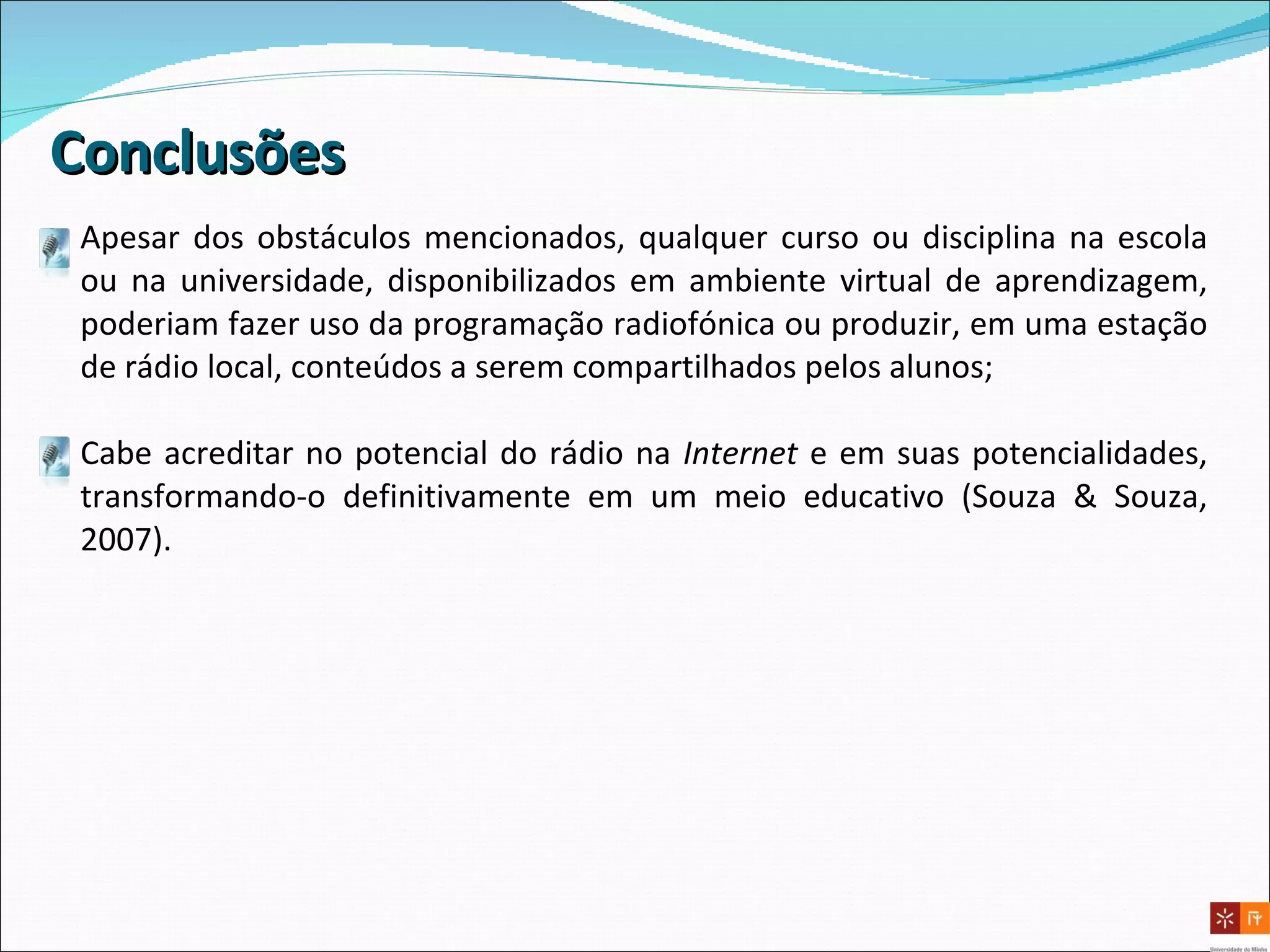 Conclusões Apesar dos obstáculos mencionados, qualquer curso ou disciplina na escola ou na universidade, disponibilizados em ambiente virtual de aprendizagem, poderiam fazer uso da programação radiofónica ou produzir, em uma estação de rádio local, conteúdos a serem compartilhados pelos alunos; Cabe acreditar no potencial do rádio na  Internet  e em suas potencialidades, transformando-o definitivamente em um meio educativo (Souza & Souza, 2007). 