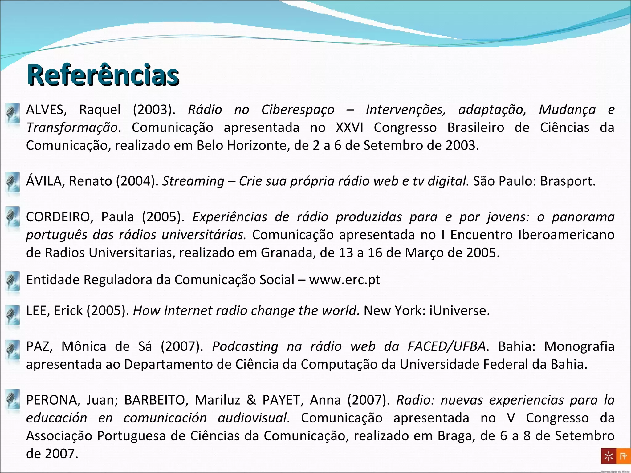 ALVES, Raquel (2003).  Rádio no Ciberespaço – Intervenções, adaptação, Mudança e Transformação . Comunicação apresentada no XXVI Congresso Brasileiro de Ciências da Comunicação, realizado em Belo Horizonte, de 2 a 6 de Setembro de 2003.   ÁVILA, Renato (2004).  Streaming – Crie sua própria rádio web e tv digital.  São Paulo: Brasport. CORDEIRO, Paula (2005).  Experiências de rádio produzidas para e por jovens: o panorama português das rádios universitárias.  Comunicação apresentada no I Encuentro Iberoamericano de Radios Universitarias, realizado em Granada, de 13 a 16 de Março de 2005.  LEE, Erick (2005).  How Internet radio change the world .  New York: iUniverse. PAZ, Mônica de Sá (2007).  Podcasting na rádio web da FACED/UFBA . Bahia: Monografia apresentada ao Departamento de Ciência da Computação da Universidade Federal da Bahia. PERONA, Juan; BARBEITO, Mariluz & PAYET, Anna (2007).  Radio: nuevas experiencias para la educación en comunicación audiovisual .  Comunicação apresentada no V Congresso da Associação Portuguesa de Ciências da Comunicação, realizado em Braga, de 6 a 8 de Setembro de 2007. Entidade Reguladora da Comunicação Social –  www.erc.pt Referências 