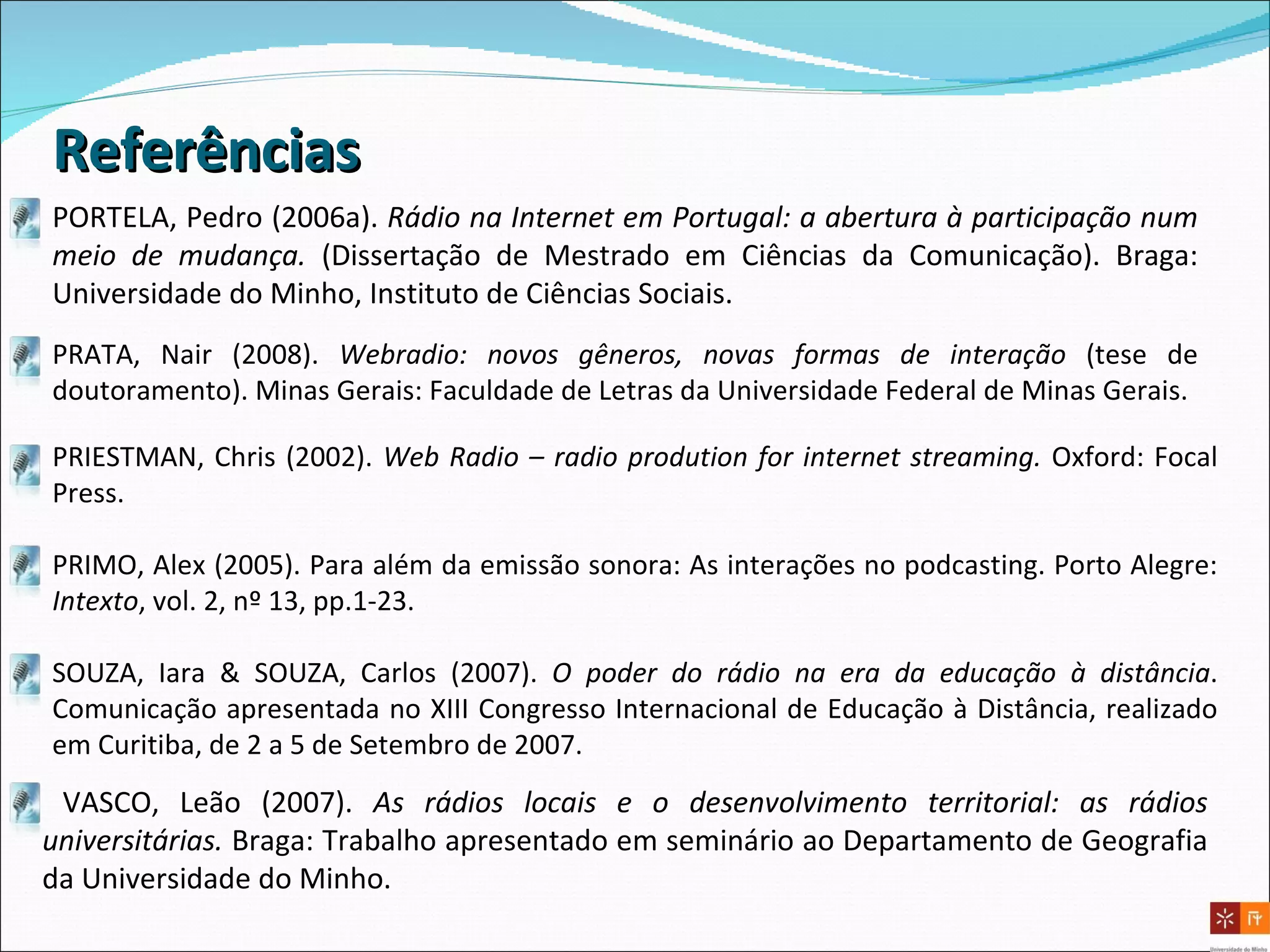 PRIESTMAN, Chris (2002).  Web Radio – radio prodution for internet streaming.   Oxford: Focal Press. PRIMO, Alex (2005). Para além da emissão sonora: As interações no podcasting. Porto Alegre:  Intexto , vol. 2, nº 13, pp.1-23. SOUZA, Iara & SOUZA, Carlos (2007).  O poder do rádio na era da educação à distância . Comunicação apresentada no XIII Congresso Internacional de Educação à Distância, realizado em Curitiba, de 2 a 5 de Setembro de 2007. Referências PRATA, Nair (2008).  Webradio: novos gêneros, novas formas de interação  (tese de doutoramento). Minas Gerais: Faculdade de Letras da Universidade Federal de Minas Gerais. VASCO, Leão (2007).  As rádios locais e o desenvolvimento territorial: as rádios universitárias.  Braga: Trabalho apresentado em seminário ao Departamento de Geografia da Universidade do Minho. PORTELA, Pedro (2006a).  Rádio na Internet em Portugal: a abertura à participação num meio de mudança.  (Dissertação de Mestrado em Ciências da Comunicação). Braga: Universidade do Minho, Instituto de Ciências Sociais. 