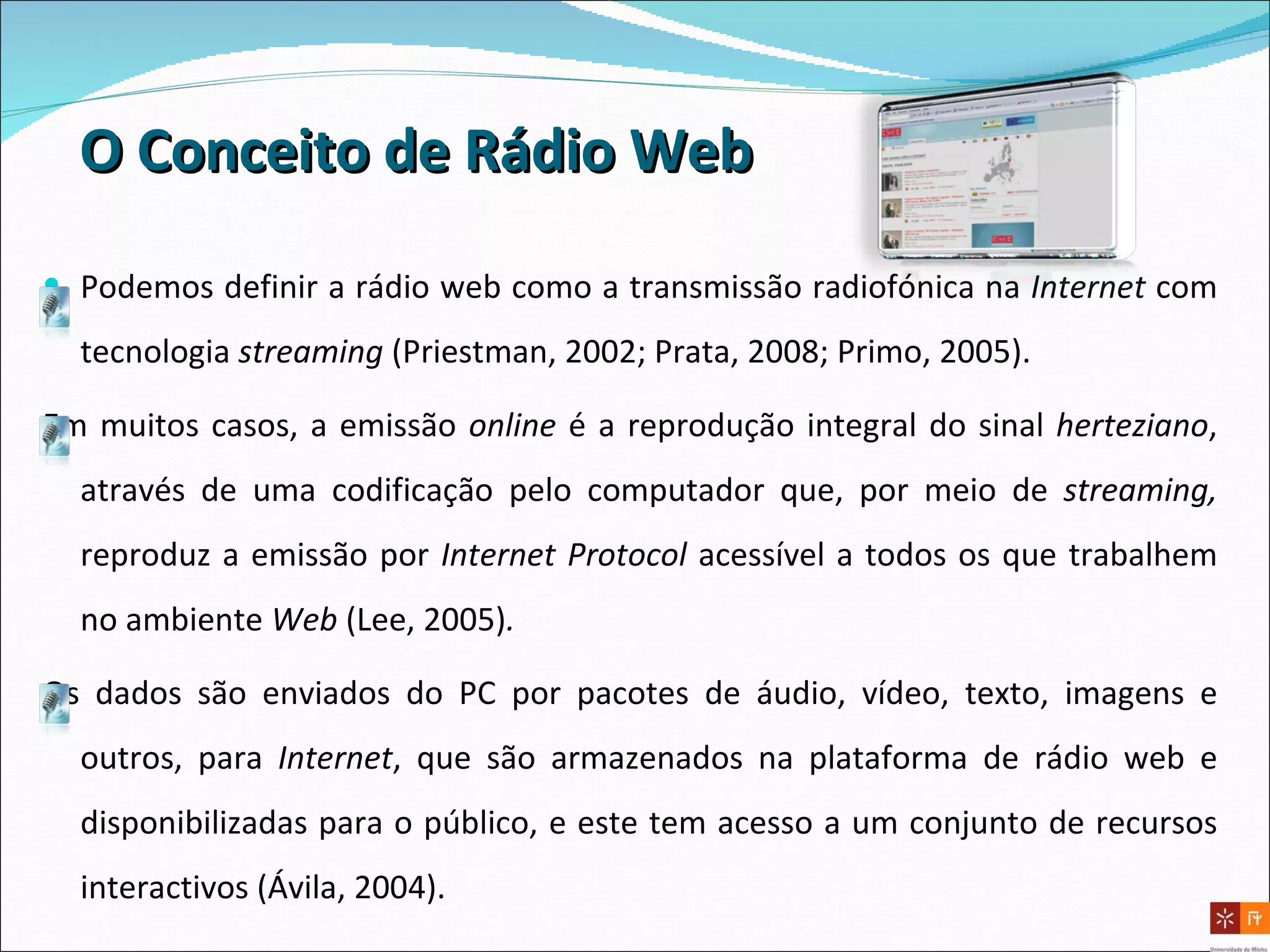 O Conceito de Rádio Web Podemos definir a rádio web como a transmissão radiofónica na  Internet  com tecnologia  streaming   (Priestman, 2002; Prata, 2008; Primo, 2005).  Em muitos casos, a emissão  online  é a reprodução integral do sinal  herteziano , através de uma codificação pelo computador que, por meio de  streaming,  reproduz a emissão por  Internet   Protocol  acessível a todos os que trabalhem no ambiente  Web  (Lee, 2005) .  Os dados são enviados do PC por pacotes de áudio, vídeo, texto, imagens e outros, para  Internet , que são armazenados na plataforma de rádio web   e disponibilizadas para o público, e este tem acesso a um conjunto de recursos interactivos (Ávila, 2004). 
