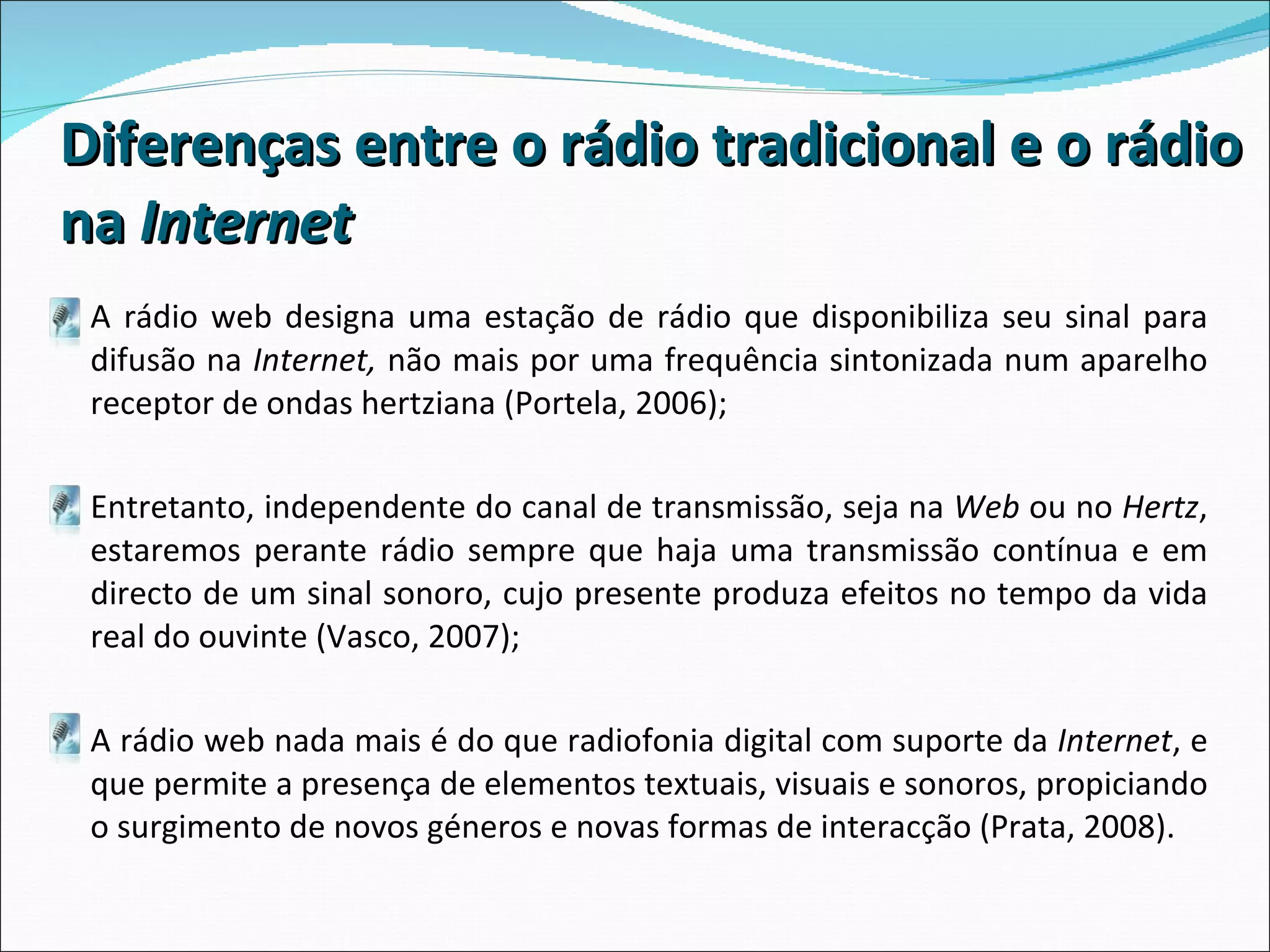 Diferenças entre o rádio tradicional e o rádio na  Internet A rádio web   designa uma estação de rádio que disponibiliza seu sinal para difusão na  Internet,  não mais por uma frequência sintonizada num aparelho receptor de ondas hertziana (Portela, 2006); Entretanto, independente do canal de transmissão, seja na  Web  ou no  Hertz , estaremos perante rádio sempre que haja uma transmissão contínua e em directo de um sinal sonoro, cujo presente produza efeitos no tempo da vida real do ouvinte (Vasco, 2007);  A rádio web nada mais é do que radiofonia digital com suporte da  Internet , e que permite a presença de elementos textuais, visuais e sonoros, propiciando o surgimento de novos géneros e novas formas de interacção (Prata, 2008).  