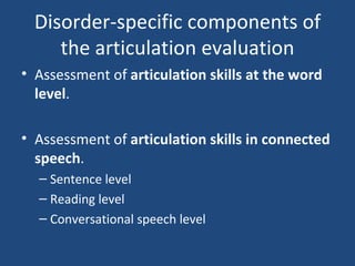 Disorder-specific components of the articulation evaluation Assessment of  articulation skills at the word level . Assessment of  articulation skills in connected speech . Sentence level Reading level Conversational speech level 