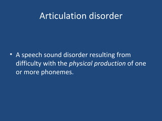 Articulation disorder A speech sound disorder resulting from difficulty with the  physical production  of one or more phonemes. 