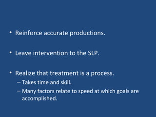 Reinforce accurate productions. Leave intervention to the SLP. Realize that treatment is a process. Takes time and skill. Many factors relate to speed at which goals are accomplished. 
