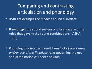 Comparing and contrasting  articulation and phonology Both are examples of “speech sound disorders”. Phonology:  the sound system of a language and the rules that govern the sound combinations. (ASHA, 1993) Phonological disorders result from  lack of awareness and/or use of the linguistic rules  governing the use and combination of speech sounds. 