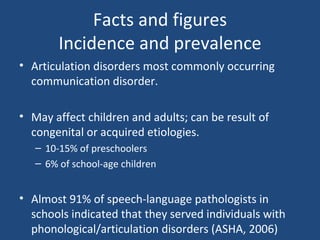 Facts and figures Incidence and prevalence Articulation disorders most commonly occurring communication disorder. May affect children and adults; can be result of congenital or acquired etiologies. 10-15% of preschoolers 6% of school-age children Almost 91% of speech-language pathologists in schools indicated that they served individuals with phonological/articulation disorders (ASHA, 2006)  