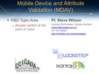 Mobile Device and Attribute
Validation (MDAV)
 R&D Topic Area
 Access control at the
point of need
PI: Steve Wilson
Lockstep Technologies, Sydney, Australia
swilson@lockstep.com.au
+61 414 488851
http://lockstep.com.au/technologies
1
 