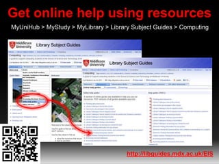 Get online help using resources 
MyUniHub > MyStudy > MyLibrary > Library Subject Guides > Computing 
http://libguides.mdx.ac.uk/EIS 
 
