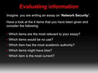 Evaluating information 
Imagine you are writing an essay on ‘Network Security’. 
Have a look at the 4 items that you have been given and 
consider the following: 
• Which items are the most relevant to your essay? 
• Which items would be no use? 
• Which item has the most academic authority? 
• Which items might have bias? 
• Which item is the most current? 
 