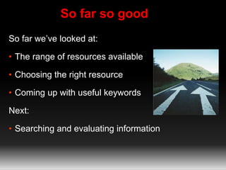 So far so good 
So far we’ve looked at: 
• The range of resources available 
• Choosing the right resource 
• Coming up with useful keywords 
Next: 
• Searching and evaluating information 
 