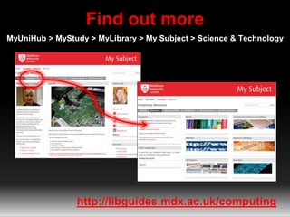 Find out more
MyUniHub > MyStudy > MyLibrary > My Subject > Science & Technology
http://libguides.mdx.ac.uk/computing
 