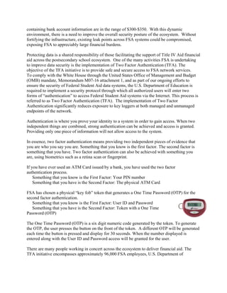 containing bank account information are in the range of $300-$350. With this dynamic
environment, there is a need to improve the overall security posture of the ecosystem. Without
fortifying the infrastructure, existing leak points across FSA systems could be compromised,
exposing FSA to appreciably large financial burdens.
Protecting data is a shared responsibility of those facilitating the support of Title IV Aid financial
aid across the postsecondary school ecosystem. One of the many activities FSA is undertaking
to improve data security is the implementation of Two Factor Authentication (TFA). The
objective of the TFA initiative is to provide safe and secure access to FSA network services.
To comply with the White House through the United States Office of Management and Budget
(OMB) mandate, Memorandum M07-16 attachment 1, and as part of our ongoing efforts to
ensure the security of Federal Student Aid data systems, the U.S. Department of Education is
required to implement a security protocol through which all authorized users will enter two
forms of “authentication” to access Federal Student Aid systems via the Internet. This process is
referred to as Two Factor Authentication (TFA). The implementation of Two Factor
Authentication significantly reduces exposure to key loggers at both managed and unmanaged
endpoints of the network.
Authentication is where you prove your identity to a system in order to gain access. When two
independent things are combined, strong authentication can be achieved and access is granted.
Providing only one piece of information will not allow access to the system.
In essence, two factor authentication means providing two independent pieces of evidence that
you are who you say you are. Something that you know is the first factor. The second factor is
something that you have. Two factor authentication can also be achieved with something you
are, using biometrics such as a retina scan or fingerprint.
If you have ever used an ATM Card issued by a bank, you have used the two factor
authentication process.
Something that you know is the First Factor: Your PIN number
Something that you have is the Second Factor: The physical ATM Card
FSA has chosen a physical “key fob” token that generates a One Time Password (OTP) for the
second factor authentication.
Something that you know is the First Factor: User ID and Password
Something that you have is the Second Factor: Token with a One Time
Password (OTP)
The One Time Password (OTP) is a six digit numeric code generated by the token. To generate
the OTP, the user presses the button on the front of the token. A different OTP will be generated
each time the button is pressed and display for 30 seconds. When the number displayed is
entered along with the User ID and Password access will be granted for the user.
There are many people working in concert across the ecosystem to deliver financial aid. The
TFA initiative encompasses approximately 96,000 FSA employees, U.S. Department of
 