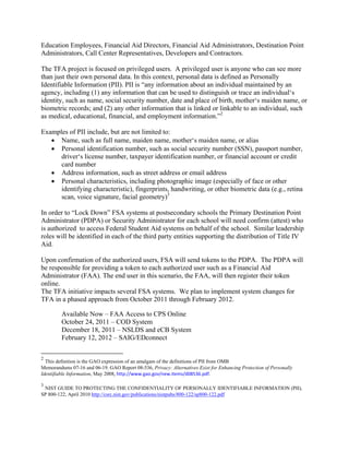 Education Employees, Financial Aid Directors, Financial Aid Administrators, Destination Point
Administrators, Call Center Representatives, Developers and Contractors.
The TFA project is focused on privileged users. A privileged user is anyone who can see more
than just their own personal data. In this context, personal data is defined as Personally
Identifiable Information (PII). PII is “any information about an individual maintained by an
agency, including (1) any information that can be used to distinguish or trace an individual‘s
identity, such as name, social security number, date and place of birth, mother‘s maiden name, or
biometric records; and (2) any other information that is linked or linkable to an individual, such
as medical, educational, financial, and employment information.”2
Examples of PII include, but are not limited to:
• Name, such as full name, maiden name, mother‘s maiden name, or alias
• Personal identification number, such as social security number (SSN), passport number,
driver‘s license number, taxpayer identification number, or financial account or credit
card number
• Address information, such as street address or email address
• Personal characteristics, including photographic image (especially of face or other
identifying characteristic), fingerprints, handwriting, or other biometric data (e.g., retina
scan, voice signature, facial geometry)3
In order to “Lock Down” FSA systems at postsecondary schools the Primary Destination Point
Administrator (PDPA) or Security Administrator for each school will need confirm (attest) who
is authorized to access Federal Student Aid systems on behalf of the school. Similar leadership
roles will be identified in each of the third party entities supporting the distribution of Title IV
Aid.
Upon confirmation of the authorized users, FSA will send tokens to the PDPA. The PDPA will
be responsible for providing a token to each authorized user such as a Financial Aid
Administrator (FAA). The end user in this scenario, the FAA, will then register their token
online.
The TFA initiative impacts several FSA systems. We plan to implement system changes for
TFA in a phased approach from October 2011 through February 2012.
Available Now – FAA Access to CPS Online
October 24, 2011 – COD System
December 18, 2011 – NSLDS and eCB System
February 12, 2012 – SAIG/EDconnect
2
This definition is the GAO expression of an amalgam of the definitions of PII from OMB
Memorandums 07-16 and 06-19. GAO Report 08-536, Privacy: Alternatives Exist for Enhancing Protection of Personally
Identifiable Information, May 2008, http://www.gao.gov/new.items/d08536.pdf. 
3
NIST GUIDE TO PROTECTING THE CONFIDENTIALITY OF PERSONALLY IDENTIFIABLE INFORMATION (PII),
SP 800-122, April 2010 http://csrc.nist.gov/publications/nistpubs/800-122/sp800-122.pdf
 
 