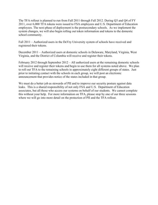 The TFA rollout is planned to run from Fall 2011 through Fall 2012. During Q3 and Q4 of FY
2011, over 6,000 TFA tokens were issued to FSA employees and U.S. Department of Education
employees. The next phase of deployment is the postsecondary schools. As we implement the
system changes, we will also begin rolling out token information and tokens to the domestic
school community.
Fall 2011 – Authorized users in the DeVry University system of schools have received and
registered their tokens.
December 2011 – Authorized users at domestic schools in Delaware, Maryland, Virginia, West
Virginia, and the District of Columbia will receive and register their tokens.
February 2012 through September 2012 – All authorized users at the remaining domestic schools
will receive and register their tokens and begin to use them for all systems noted above. We plan
to roll out TFA to the remaining schools in approximately eight different groups of states. Just
prior to initiating contact with the schools in each group, we will post an electronic
announcement that provides notice of the states included in that group.
We must do a better job as stewards of PII and to improve our security posture against data
leaks. This is a shared responsibility of not only FSA and U.S. Department of Education
associates, but all those who access our systems on behalf of our students. We cannot complete
this without your help. For more information on TFA, please stop by one of our three sessions
where we will go into more detail on the protection of PII and the TFA rollout.
 