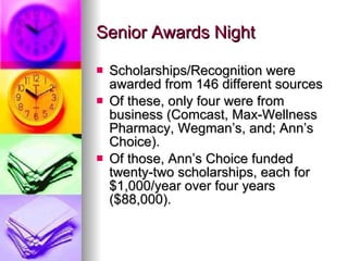 Senior Awards Night Scholarships/Recognition were awarded from 146 different sources Of these, only four were from business (Comcast, Max-Wellness Pharmacy, Wegman’s, and; Ann’s Choice). Of those, Ann’s Choice funded twenty-two scholarships, each for $1,000/year over four years ($88,000). 
