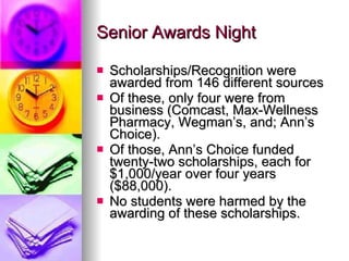 Senior Awards Night Scholarships/Recognition were awarded from 146 different sources Of these, only four were from business (Comcast, Max-Wellness Pharmacy, Wegman’s, and; Ann’s Choice). Of those, Ann’s Choice funded twenty-two scholarships, each for $1,000/year over four years ($88,000). No students were harmed by the awarding of these scholarships. 