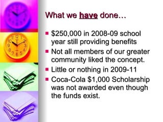 What we  have  done… $250,000 in 2008-09 school year still providing benefits Not all members of our greater community liked the concept. Little or nothing in 2009-11 Coca-Cola $1,000 Scholarship was not awarded even though the funds exist. 