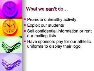What we  can’t  do… Promote unhealthy activity Exploit our students Sell confidential information or rent our mailing lists Have sponsors pay for our athletic uniforms to display their logo. 