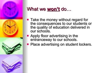 What we  won’t  do… Take the money without regard for the consequences to our students or the quality of education delivered in our schools. Apply floor advertising in the entranceway to our schools. Place advertising on student lockers. 