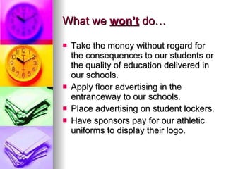 What we  won’t  do… Take the money without regard for the consequences to our students or the quality of education delivered in our schools. Apply floor advertising in the entranceway to our schools. Place advertising on student lockers. Have sponsors pay for our athletic uniforms to display their logo. 