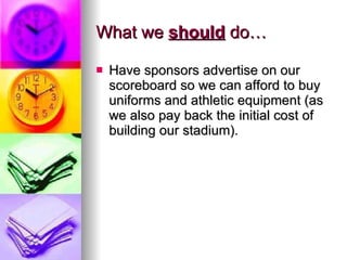 What we  should  do… Have sponsors advertise on our scoreboard so we can afford to buy uniforms and athletic equipment (as we also pay back the initial cost of building our stadium). 