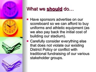 What we  should  do… Have sponsors advertise on our scoreboard so we can afford to buy uniforms and athletic equipment (as we also pay back the initial cost of building our stadium). Carefully consider everything else that does not violate our existing District Policy or conflict with traditional fundraising of our various stakeholder groups. 