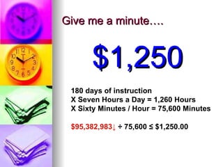 Give me a minute…. $1,250 180 days of instruction X Seven Hours a Day = 1,260 Hours X Sixty Minutes / Hour = 75,600 Minutes $95,382,983  ÷ 75,600 = $1,269.84 $95,382,983 ↓  ÷ 75,600  ≤  $1,250.00 