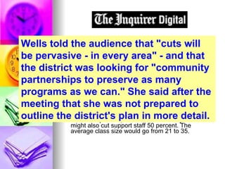 Chester Upland looking to community partnerships as it grapples with drastic budget cuts By Dan Hardy  Inquirer Staff Writer In a spring when school districts across the region are digging deeper for spending cuts, the Chester Upland School District is considering a downright daunting move - shedding 40 percent of its teachers next school year. Facing a budget reduction of almost 20 percent, the Delaware County district might also cut support staff 50 percent. The average class size would go from 21 to 35. Wells told the audience that "cuts will be pervasive - in every area" - and that the district was looking for "community partnerships to preserve as many programs as we can." She said after the meeting that she was not prepared to outline the district's plan in more detail. 