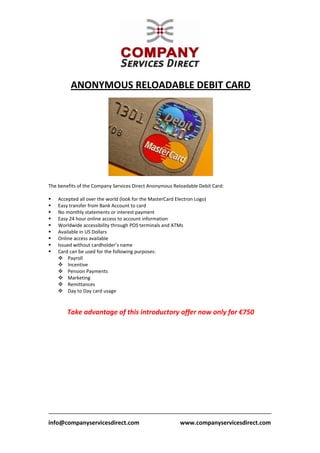  
           ANONYMOUS RELOADABLE DEBIT CARD 
                                                           




                                                                          
 
The benefits of the Company Services Direct Anonymous Reloadable Debit Card:                                           
 
    Accepted all over the world (look for the MasterCard Electron Logo) 
    Easy transfer from Bank Account to card  
    No monthly statements or interest payment  
    Easy 24 hour online access to account information  
    Worldwide accessibility through POS terminals and ATMs  
    Available in US Dollars  
    Online access available  
    Issued without cardholder’s name  
    Card can be used for the following purposes:  
        Payroll 
        Incentive 
        Pension Payments 
        Marketing 
        Remittances 
        Day to Day card usage 
 
 
         Take advantage of this introductory offer now only for €750 
 
 
 
 
 




                                             
info@companyservicesdirect.com                            www.companyservicesdirect.com
 