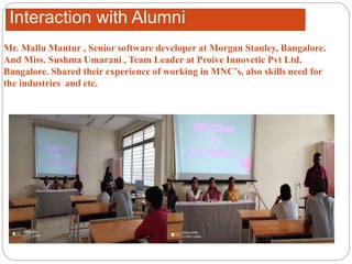Interaction with Alumni
Mr. Mallu Mantur , Senior software developer at Morgan Stanley, Bangalore.
And Miss. Sushma Umarani , Team Leader at Proive Innovetic Pvt Ltd.
Bangalore. Shared their experience of working in MNC’s, also skills need for
the industries and etc.
 