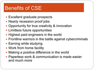 Benefits of CSE
 Excellent graduate prospects
 Nearly recession proof jobs
 Opportunity for true creativity & innovation
 Limitless future opportunities
 Highest paid engineers in the world
 Frontline warriors in the battle against cybercriminals
 Earning while studying
 Work from home facility
 Making a positive difference in the world
 Paperless work & communication is made easier
and much more
 